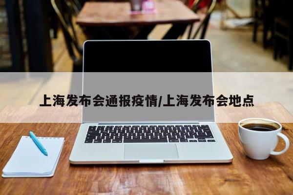 上海发布会通报疫情/上海发布会地点