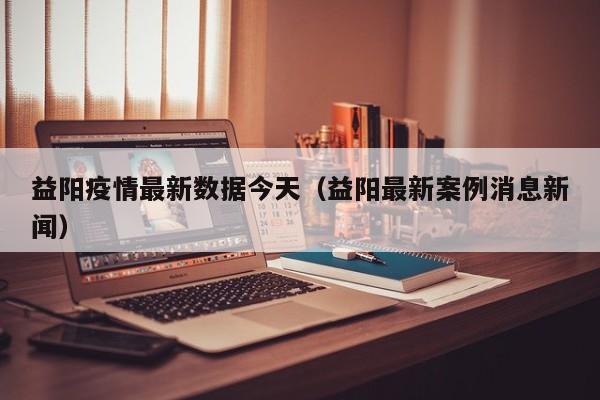 益阳疫情最新数据今天（益阳最新案例消息新闻）