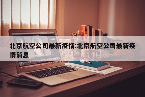 北京航空公司最新疫情:北京航空公司最新疫情消息