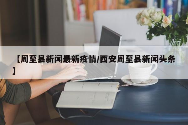 【周至县新闻最新疫情/西安周至县新闻头条】