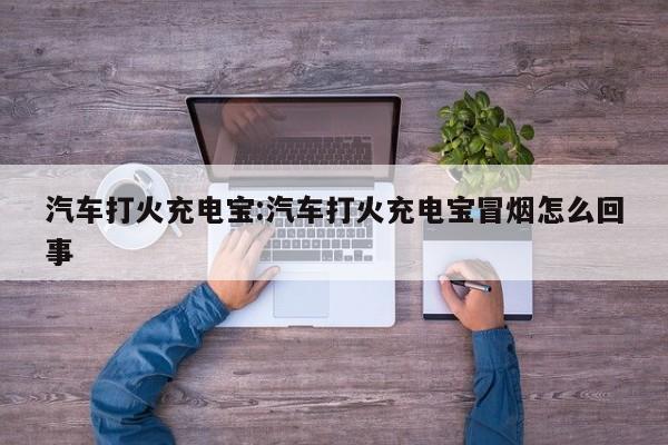 汽车打火充电宝:汽车打火充电宝冒烟怎么回事