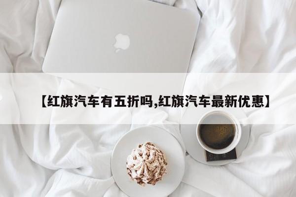 【红旗汽车有五折吗,红旗汽车最新优惠】
