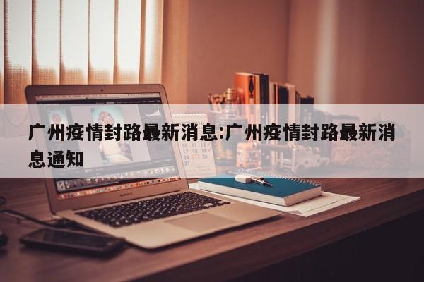 广州疫情封路最新消息:广州疫情封路最新消息通知