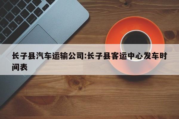 长子县汽车运输公司:长子县客运中心发车时间表